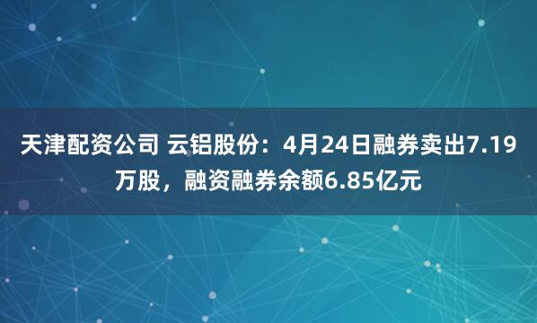 天津配资公司 云铝股份：4月24日融券卖出7.19万股，融资融券余额6.85亿元