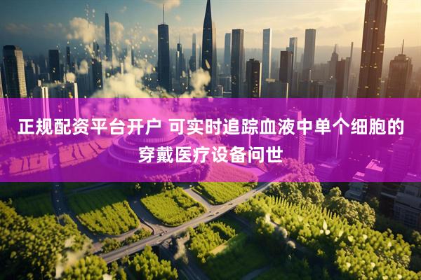 正规配资平台开户 可实时追踪血液中单个细胞的穿戴医疗设备问世