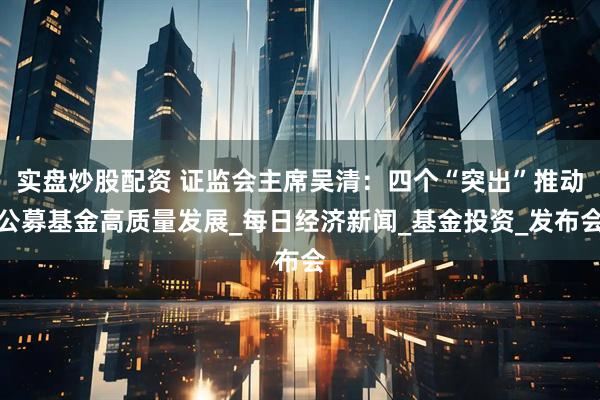 实盘炒股配资 证监会主席吴清：四个“突出”推动公募基金高质量发展_每日经济新闻_基金投资_发布会