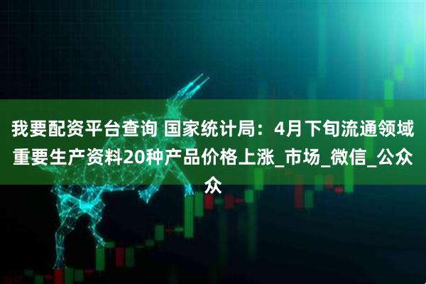 我要配资平台查询 国家统计局：4月下旬流通领域重要生产资料20种产品价格上涨_市场_微信_公众