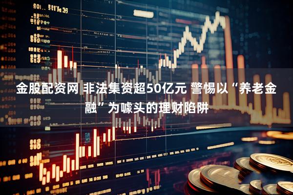 金股配资网 非法集资超50亿元 警惕以“养老金融”为噱头的理财陷阱