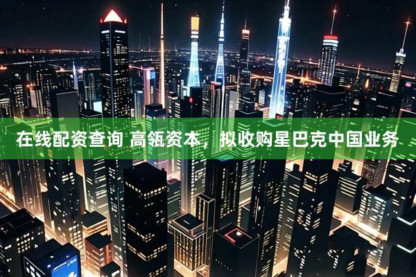 在线配资查询 高瓴资本，拟收购星巴克中国业务