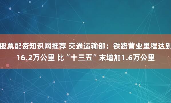 股票配资知识网推荐 交通运输部：铁路营业里程达到16.2万公里 比“十三五”末增加1.6万公里
