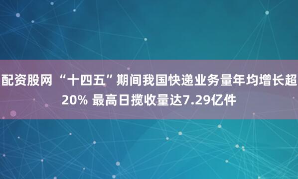 配资股网 “十四五”期间我国快递业务量年均增长超20% 最高日揽收量达7.29亿件
