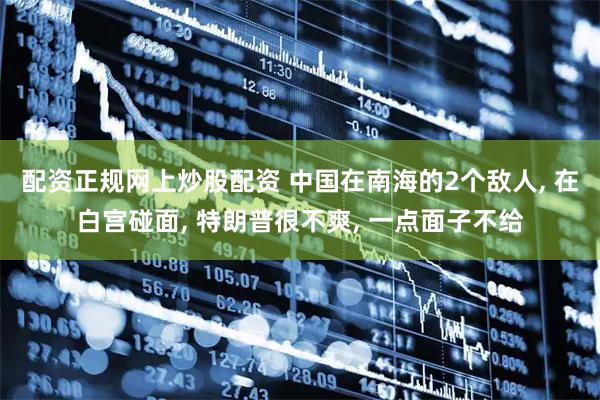 配资正规网上炒股配资 中国在南海的2个敌人, 在白宫碰面, 特朗普很不爽, 一点面子不给