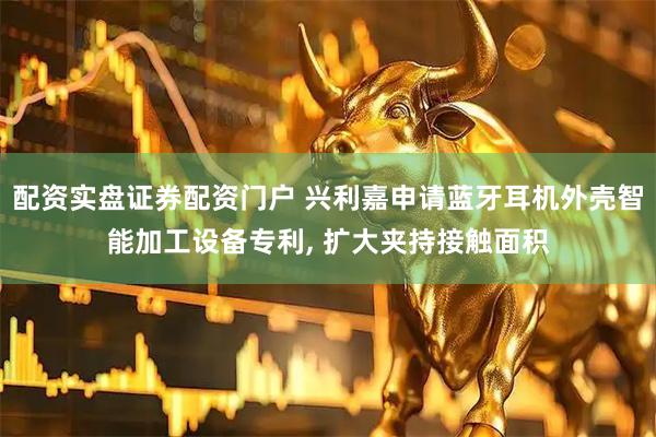 配资实盘证券配资门户 兴利嘉申请蓝牙耳机外壳智能加工设备专利, 扩大夹持接触面积