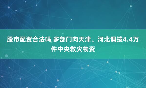 股市配资合法吗 多部门向天津、河北调拨4.4万件中央救灾物资