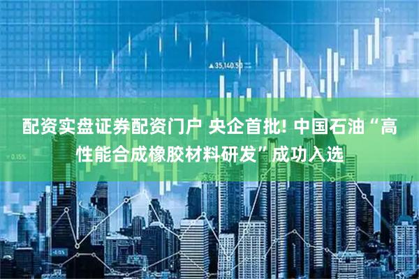 配资实盘证券配资门户 央企首批! 中国石油“高性能合成橡胶材料研发”成功入选