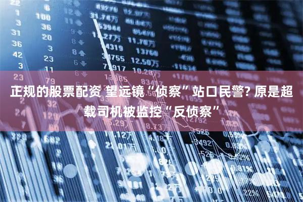 正规的股票配资 望远镜“侦察”站口民警? 原是超载司机被监控“反侦察”