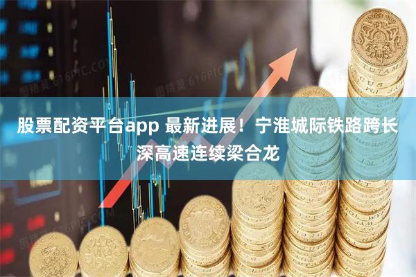 股票配资平台app 最新进展！宁淮城际铁路跨长深高速连续梁合龙