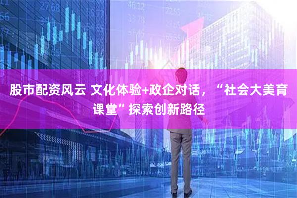 股市配资风云 文化体验+政企对话，“社会大美育课堂”探索创新路径