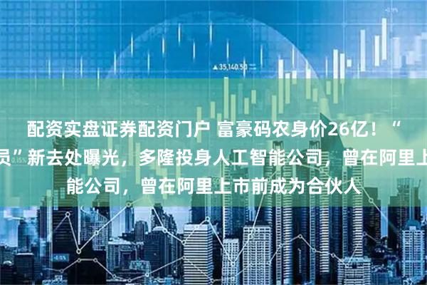 配资实盘证券配资门户 富豪码农身价26亿！“淘宝第一个程序员”新去处曝光，多隆投身人工智能公司，曾在阿里上市前成为合伙人