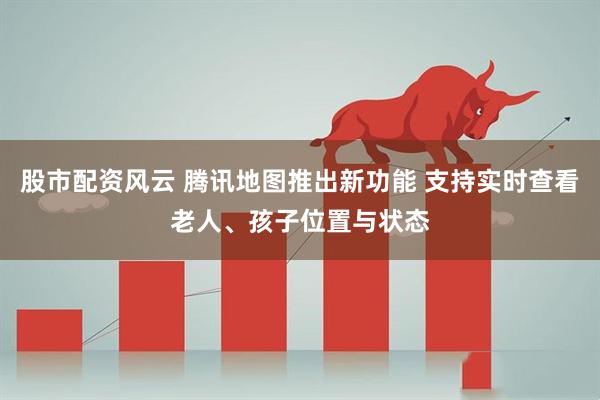 股市配资风云 腾讯地图推出新功能 支持实时查看老人、孩子位置与状态