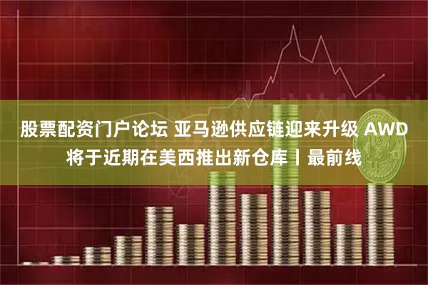 股票配资门户论坛 亚马逊供应链迎来升级 AWD将于近期在美西推出新仓库丨最前线