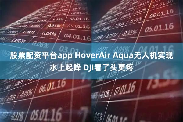 股票配资平台app HoverAir Aqua无人机实现水上起降 DJI看了头更疼
