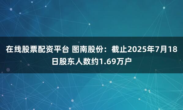 在线股票配资平台 图南股份：截止2025年7月18日股东人数约1.69万户