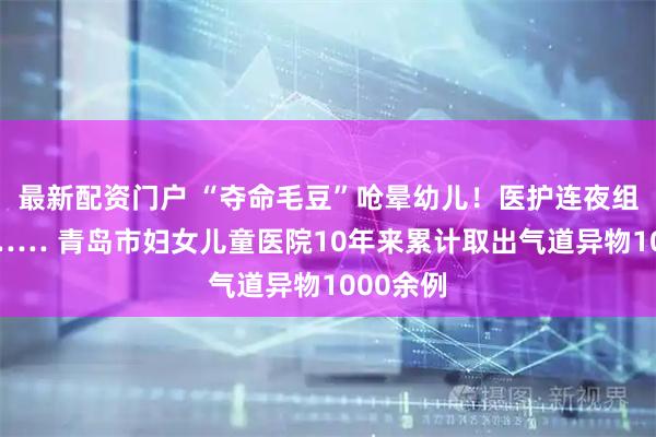 最新配资门户 “夺命毛豆”呛晕幼儿！医护连夜组队抢救…… 青岛市妇女儿童医院10年来累计取出气道异物1000余例