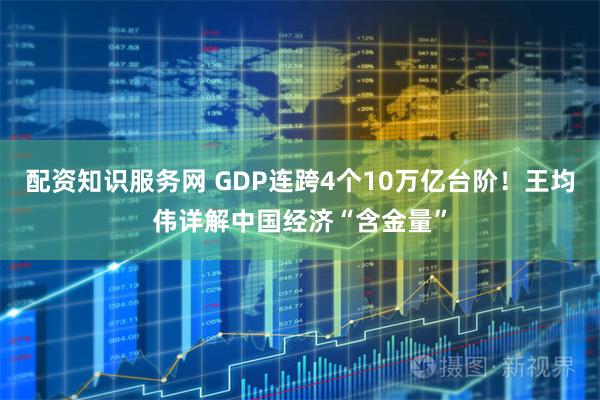 配资知识服务网 GDP连跨4个10万亿台阶！王均伟详解中国经济“含金量”