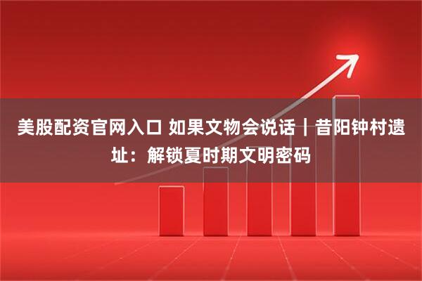美股配资官网入口 如果文物会说话｜昔阳钟村遗址：解锁夏时期文明密码