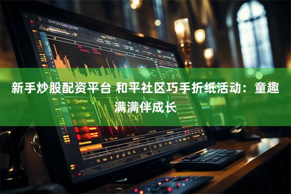 新手炒股配资平台 和平社区巧手折纸活动：童趣满满伴成长