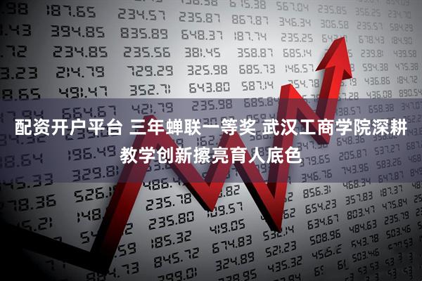 配资开户平台 三年蝉联一等奖 武汉工商学院深耕教学创新擦亮育人底色