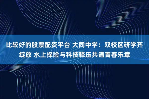 比较好的股票配资平台 大同中学：双校区研学齐绽放 水上探险与科技释压共谱青春乐章