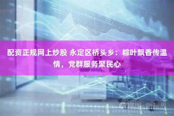 配资正规网上炒股 永定区桥头乡：粽叶飘香传温情，党群服务聚民心