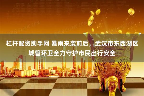 杠杆配资助手网 暴雨来袭前后，武汉市东西湖区城管环卫全力守护市民出行安全
