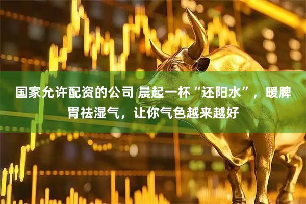 国家允许配资的公司 晨起一杯“还阳水”,暖脾胃祛湿气,让你气色越来越好