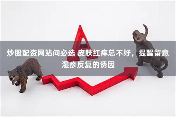 炒股配资网站问必选 皮肤红痒总不好，提醒留意湿疹反复的诱因