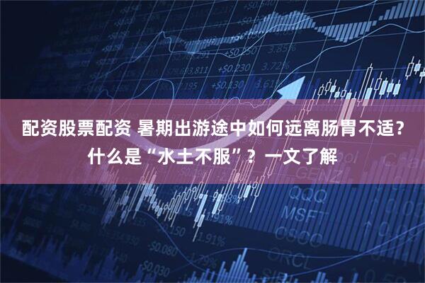 配资股票配资 暑期出游途中如何远离肠胃不适？什么是“水土不服”？一文了解