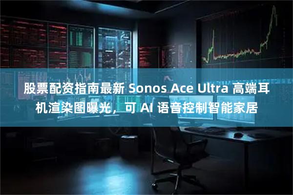 股票配资指南最新 Sonos Ace Ultra 高端耳机渲染图曝光，可 AI 语音控制智能家居
