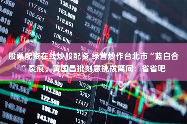 股票配资在线炒股配资 绿营炒作台北市“蓝白合”裂痕，黄国昌批刻意挑拨离间：省省吧