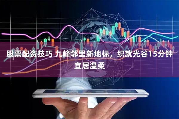股票配资技巧 九峰邻里新地标，织就光谷15分钟宜居温柔
