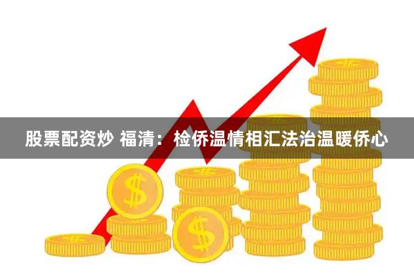 股票配资炒 福清：检侨温情相汇法治温暖侨心