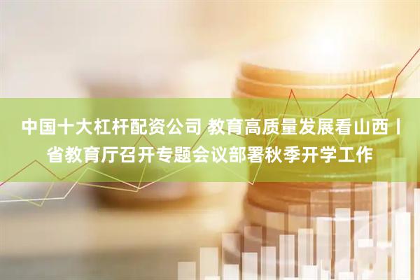 中国十大杠杆配资公司 教育高质量发展看山西丨省教育厅召开专题会议部署秋季开学工作