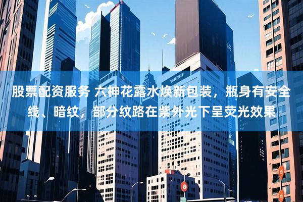 股票配资服务 六神花露水焕新包装，瓶身有安全线、暗纹，部分纹路在紫外光下呈荧光效果
