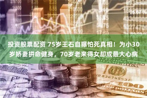 投资股票配资 75岁王石自曝怕死真相！为小30岁娇妻拼命健身，70岁老来得女却成最大心病
