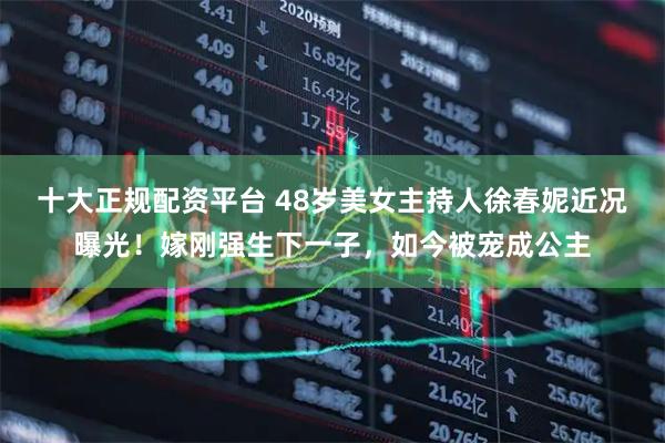 十大正规配资平台 48岁美女主持人徐春妮近况曝光！嫁刚强生下一子，如今被宠成公主
