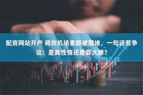 配资网站开户 蒋欣机场素颜被围堵，一句话惹争议：是真性情还是耍大牌？